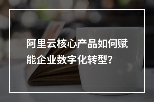 阿里云核心产品如何赋能企业数字化转型？