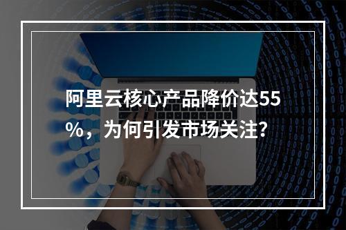 阿里云核心产品降价达55%，为何引发市场关注？