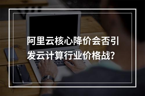 阿里云核心降价会否引发云计算行业价格战？