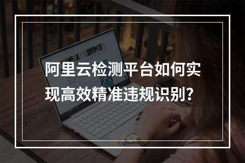 阿里云检测平台如何实现高效精准违规识别？