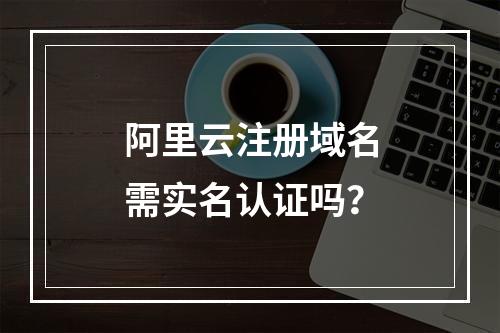阿里云注册域名需实名认证吗？