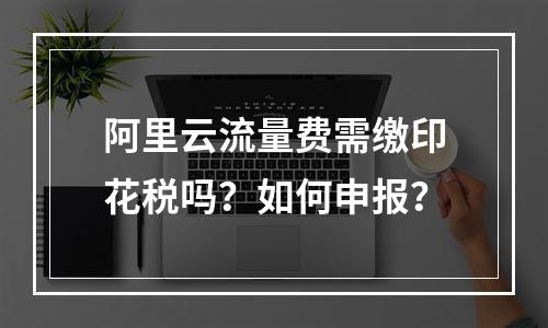 阿里云流量费需缴印花税吗？如何申报？