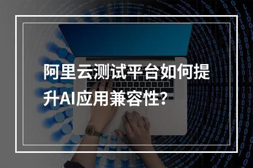 阿里云测试平台如何提升AI应用兼容性？