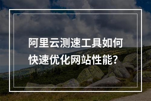阿里云测速工具如何快速优化网站性能？