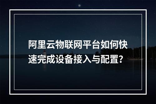 阿里云物联网平台如何快速完成设备接入与配置？