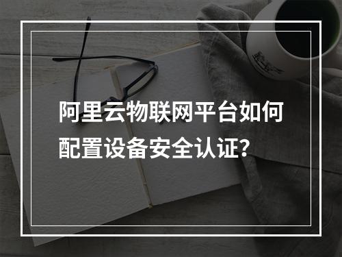 阿里云物联网平台如何配置设备安全认证？
