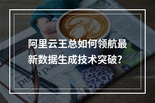 阿里云王总如何领航最新数据生成技术突破？