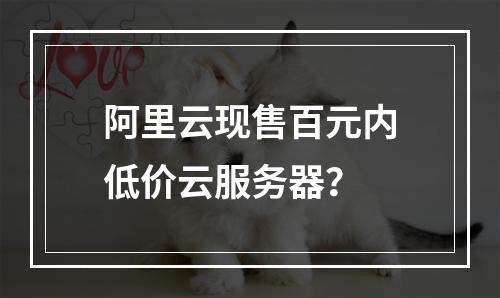 阿里云现售百元内低价云服务器？