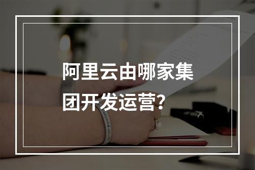 阿里云由哪家集团开发运营？