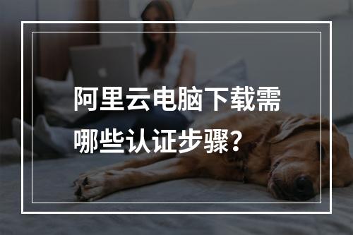 阿里云电脑下载需哪些认证步骤？