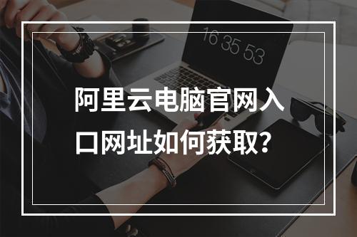阿里云电脑官网入口网址如何获取？