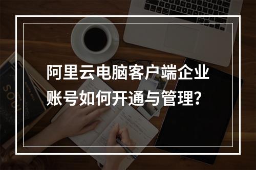 阿里云电脑客户端企业账号如何开通与管理？