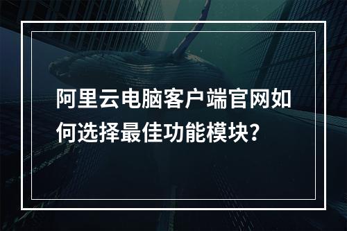 阿里云电脑客户端官网如何选择最佳功能模块？