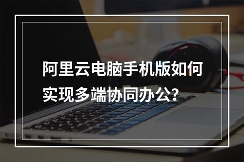 阿里云电脑手机版如何实现多端协同办公？