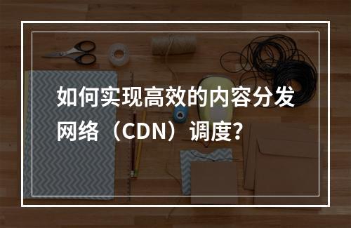 如何实现高效的内容分发网络(CDN)调度?