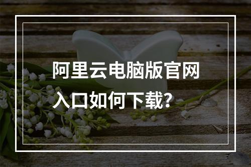 阿里云电脑版官网入口如何下载？