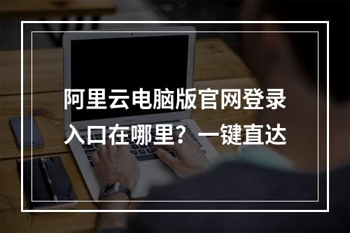 阿里云电脑版官网登录入口在哪里？一键直达
