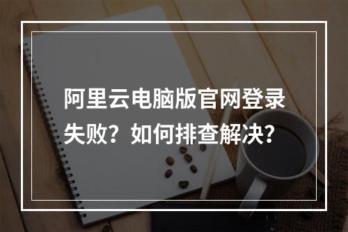 阿里云电脑版官网登录失败？如何排查解决？