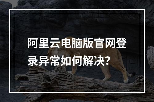 阿里云电脑版官网登录异常如何解决？