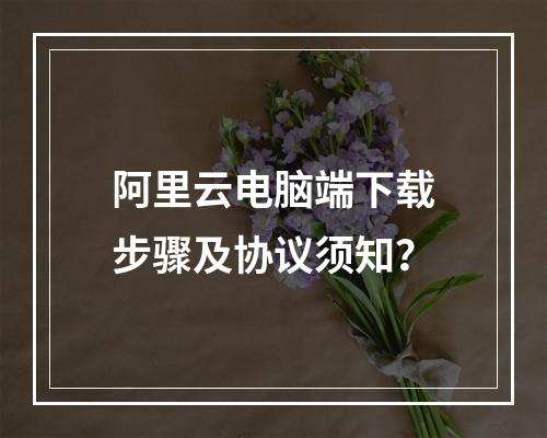 阿里云电脑端下载步骤及协议须知？