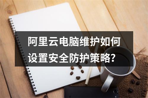 阿里云电脑维护如何设置安全防护策略？
