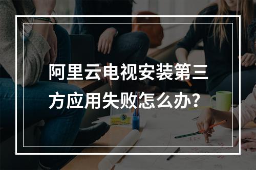 阿里云电视安装第三方应用失败怎么办？