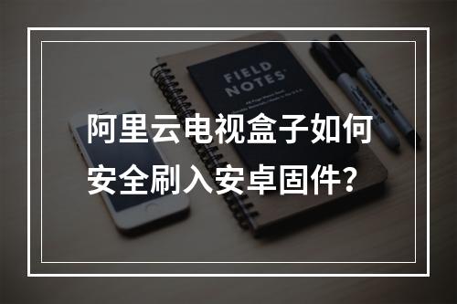 阿里云电视盒子如何安全刷入安卓固件？