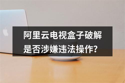 阿里云电视盒子破解是否涉嫌违法操作？