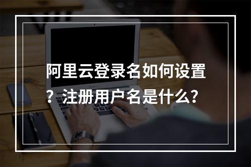 阿里云登录名如何设置？注册用户名是什么？