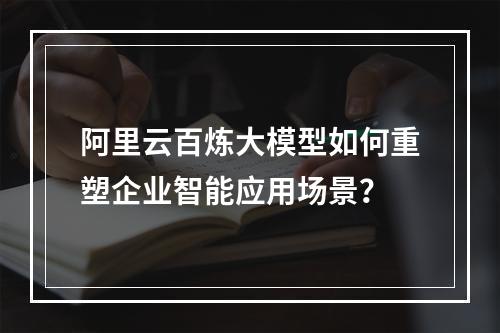 阿里云百炼大模型如何重塑企业智能应用场景？