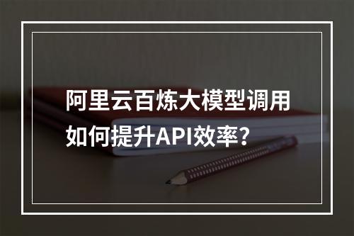 阿里云百炼大模型调用如何提升API效率？