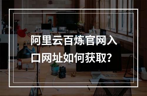 阿里云百炼官网入口网址如何获取？