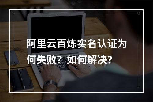 阿里云百炼实名认证为何失败？如何解决？