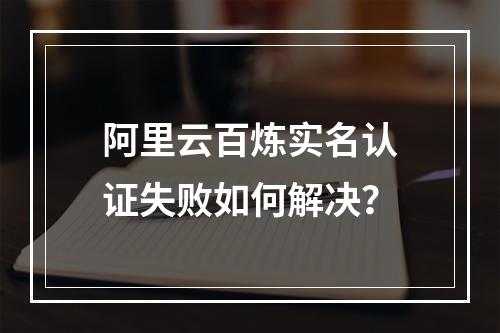阿里云百炼实名认证失败如何解决？