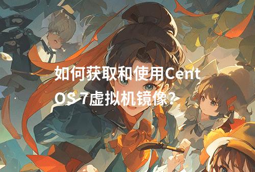 如何获取和使用CentOS 7虚拟机镜像?