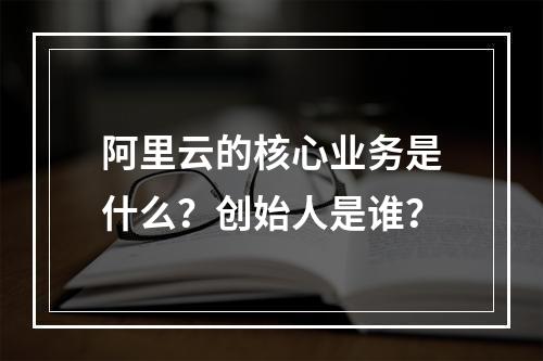 阿里云的核心业务是什么？创始人是谁？