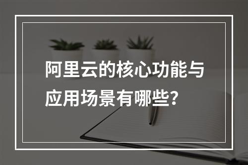 阿里云的核心功能与应用场景有哪些？