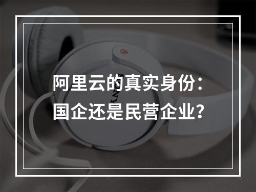 阿里云的真实身份：国企还是民营企业？