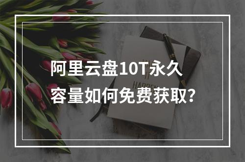 阿里云盘10T永久容量如何免费获取？