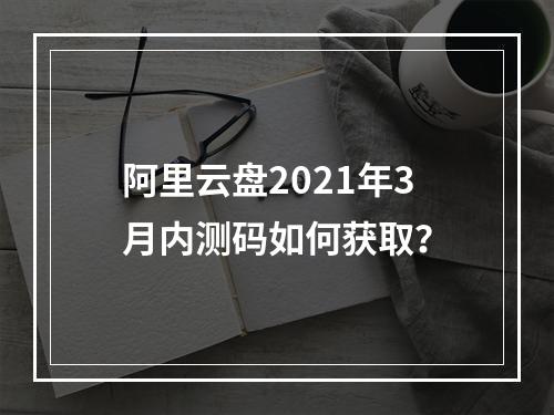 阿里云盘2021年3月内测码如何获取？