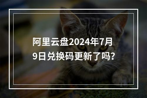 阿里云盘2024年7月9日兑换码更新了吗？