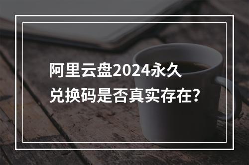 阿里云盘2024永久兑换码是否真实存在？