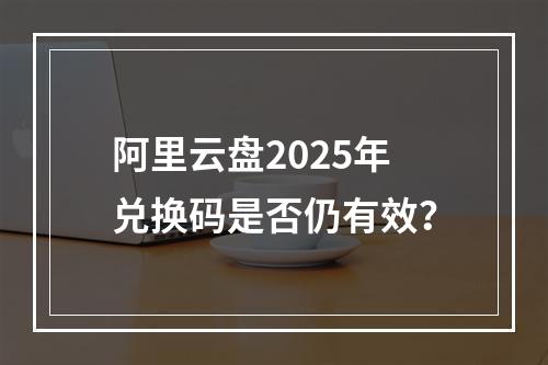 阿里云盘2025年兑换码是否仍有效？