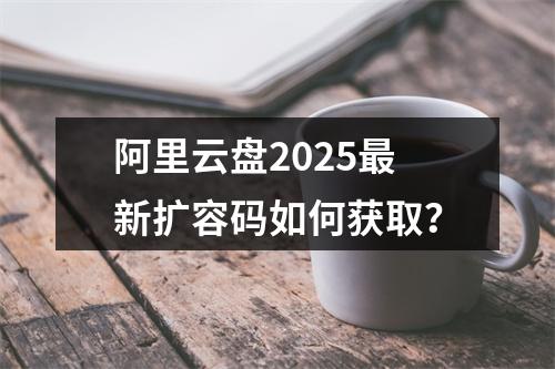 阿里云盘2025最新扩容码如何获取？