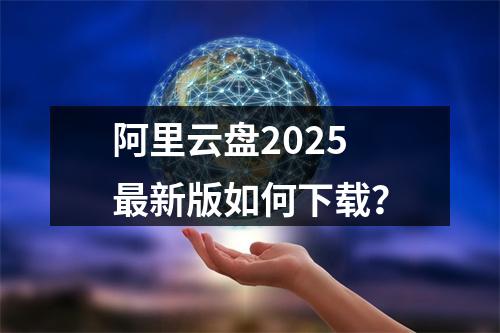 阿里云盘2025最新版如何下载？