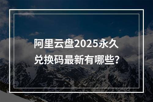 阿里云盘2025永久兑换码最新有哪些？