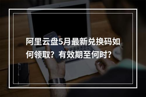 阿里云盘5月最新兑换码如何领取？有效期至何时？