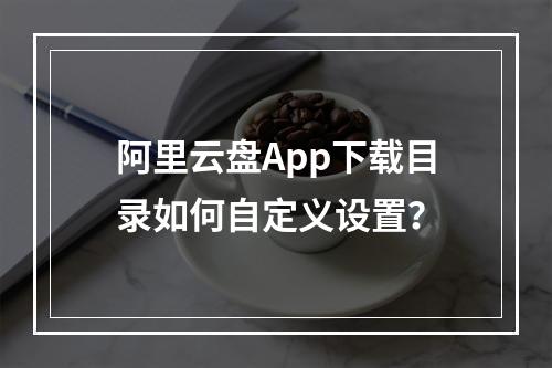 阿里云盘App下载目录如何自定义设置？