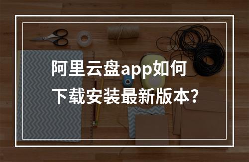 阿里云盘app如何下载安装最新版本？