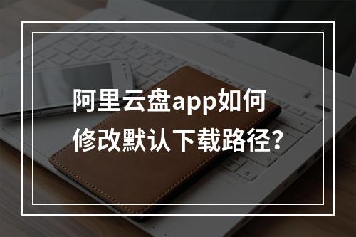 阿里云盘app如何修改默认下载路径？